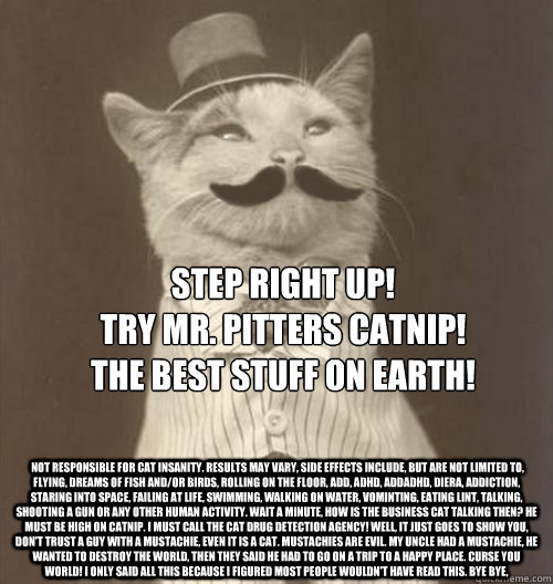 Step right up! 
Try Mr. Pitters catnip! 
The best stuff on earth!
  Not responsible for cat insanity. Results may vary, side effects include, but are not limited to, flying, dreams of fish and/or birds, rolling on the floor, add, adhd, addadhd, diera, add - Step right up! 
Try Mr. Pitters catnip! 
The best stuff on earth!
  Not responsible for cat insanity. Results may vary, side effects include, but are not limited to, flying, dreams of fish and/or birds, rolling on the floor, add, adhd, addadhd, diera, add  Original Business Cat