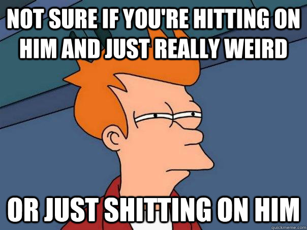 Not sure if you're hitting on him and just really weird Or just shitting on him  Futurama Fry
