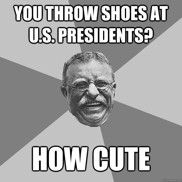 You throw shoes at U.S. presidents? how cute  