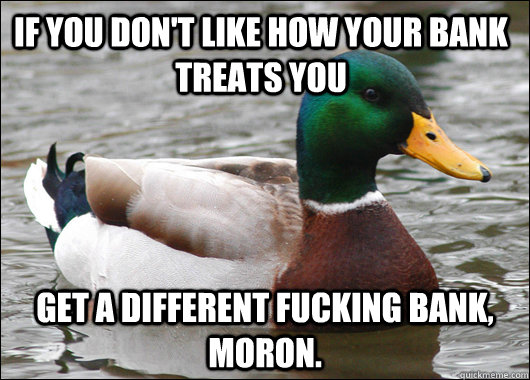 If you don't like how your bank treats you GET A DIFFERENT FUCKING BANK, MORON.  Actual Advice Mallard