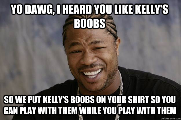 YO DAWG, I HEARD YOU LIKE KELLY'S BOOBS SO WE PUT KELLY'S BOOBS ON YOUR SHIRT SO YOU CAN PLAY WITH THEM WHILE YOU PLAY WITH THEM  Xzibit meme