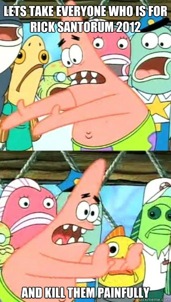 Lets take everyone who is for rick santorum 2012 And kill them painfully   Push it somewhere else Patrick
