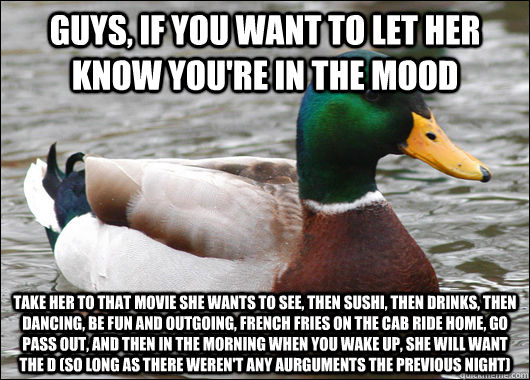 Guys, if you want to let her know you're in the mood Take her to that movie she wants to see, then sushi, then drinks, then dancing, be fun and outgoing, french fries on the cab ride home, go pass out, and then in the morning when you wake up, she will wa  Actual Advice Mallard
