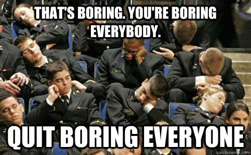 That's boring. You're boring everybody.  Quit boring everyone  boring lecture