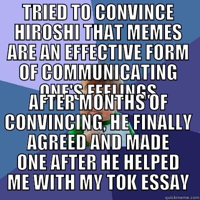 TRIED TO CONVINCE HIROSHI THAT MEMES ARE AN EFFECTIVE FORM OF COMMUNICATING ONE'S FEELINGS AFTER MONTHS OF CONVINCING, HE FINALLY AGREED AND MADE ONE AFTER HE HELPED ME WITH MY TOK ESSAY Success Kid