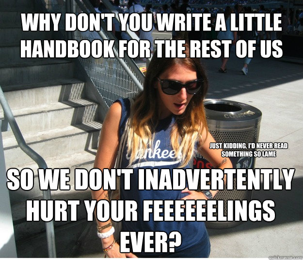 Why don't you write a little handbook for the rest of us  so we don't inadvertently hurt your feeeeeelings ever? Just kidding, i'd never read something so lame  Clueless Hipster White Girl