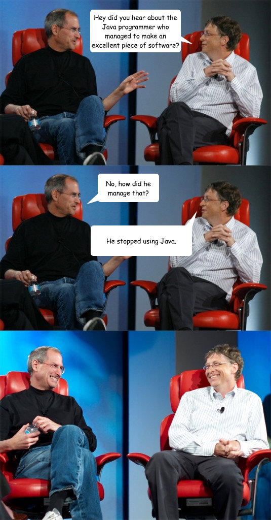Hey did you hear about the Java programmer who managed to make an excellent piece of software? No, how did he manage that? He stopped using Java.  Steve Jobs vs Bill Gates