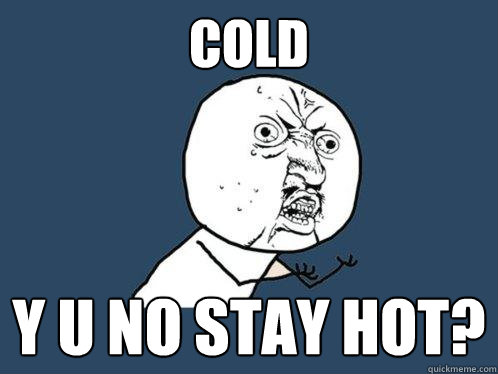 COLD Y U NO STAY HOT?  Y U No