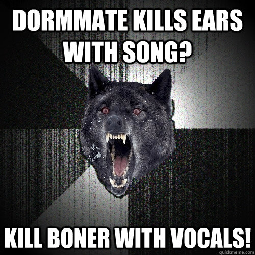 Dormmate kills ears with song? Kill boner with vocals!  Insanity Wolf