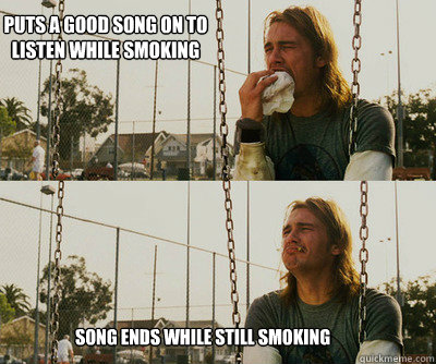 Puts a good song on to listen while smoking Song ends while still smoking  First World Stoner Problems