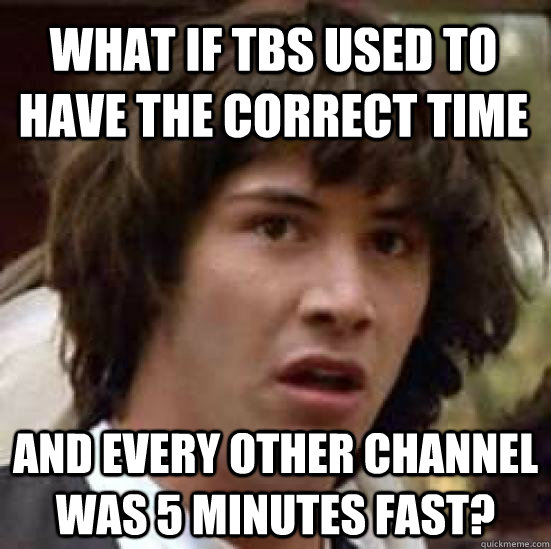 What if TBS used to have the correct time and every other channel was 5 minutes fast?  conspiracy keanu