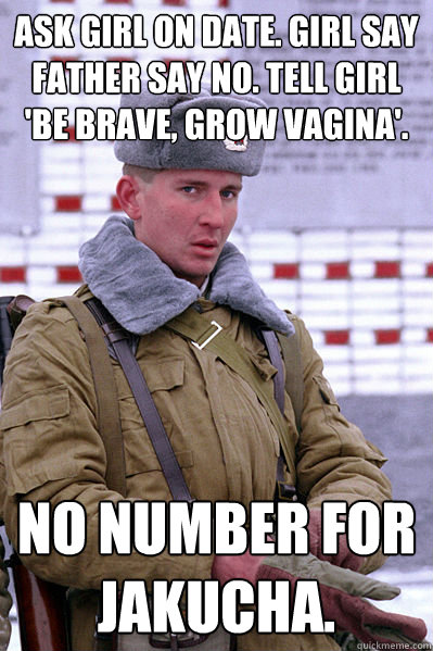 ask girl on date. girl say father say no. tell girl 'be brave, grow vagina'. No number for Jakucha.  Jakucha