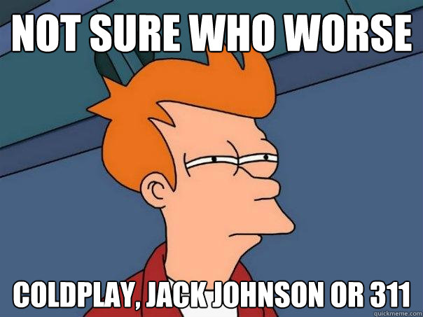 not sure who worse coldplay, jack johnson or 311  Futurama Fry