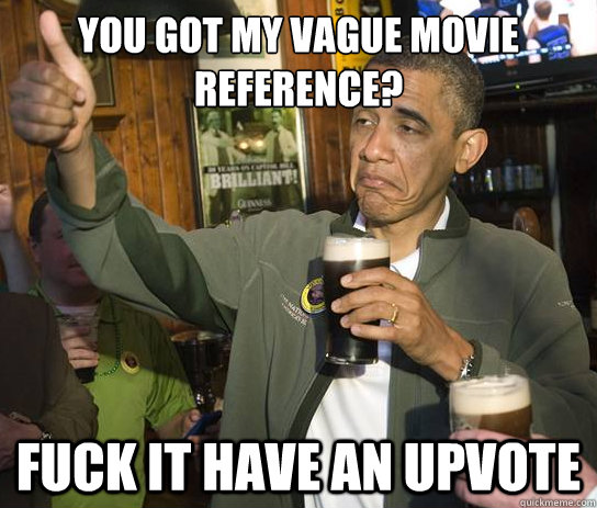 You got my vague movie reference? Fuck it have an upvote  Upvoting Obama