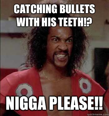 Catching bullets with his teeth!? Nigga Please!!  