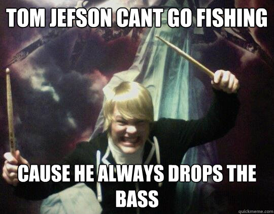 Tom jefson cant go fishing cause he always drops the bass  Dont worry im a doctor