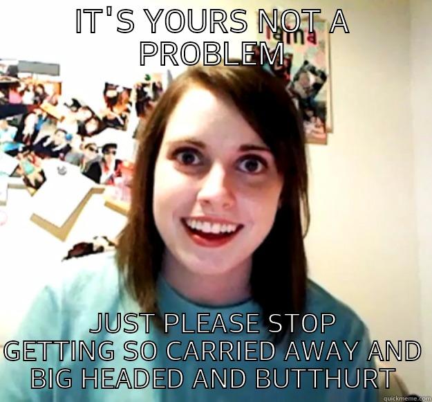 IT'S YOURS NOT A PROBLEM JUST PLEASE STOP GETTING SO CARRIED AWAY AND BIG HEADED AND BUTTHURT Overly Attached Girlfriend