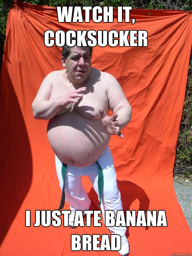 watch it, cocksucker i just ate banana bread  
