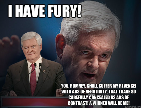 I have Fury! You, Romney, shall suffer my revenge! With ads of negativity, that I have so carefully concealed as ads of contrast! A winner will be me! - I have Fury! You, Romney, shall suffer my revenge! With ads of negativity, that I have so carefully concealed as ads of contrast! A winner will be me!  Vengeance Newt Gingrich