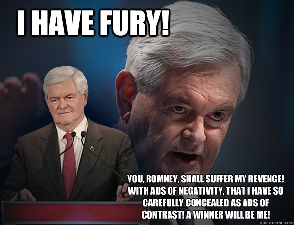 I have Fury! You, Romney, shall suffer my revenge! With ads of negativity, that I have so carefully concealed as ads of contrast! A winner will be me!  