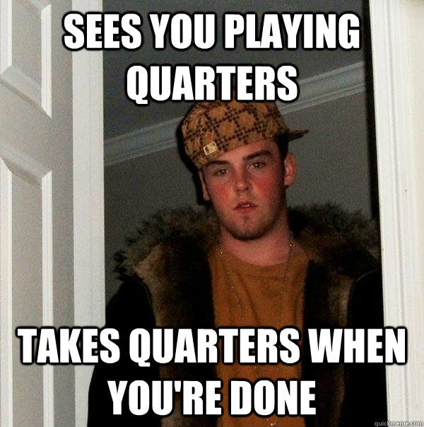 Sees you playing quarters Takes quarters when you're done - Sees you playing quarters Takes quarters when you're done  Scumbag Steve