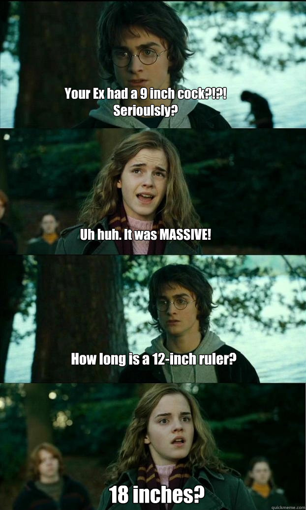 Your Ex had a 9 inch cock?!?!  Serioulsly? Uh huh. It was MASSIVE! How long is a 12-inch ruler? 18 inches?  Horny Harry