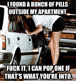 I found a bunch of pills outside my apartment Fuck it, i can pop one if that's what you're into.  Karma Whore