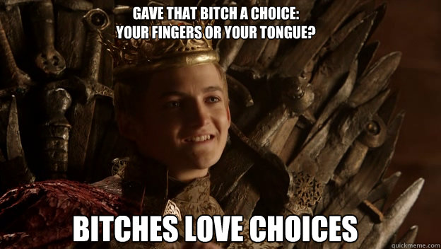 bitches love choices gave that bitch a choice:
Your fingers or your tongue? - bitches love choices gave that bitch a choice:
Your fingers or your tongue?  King joffrey