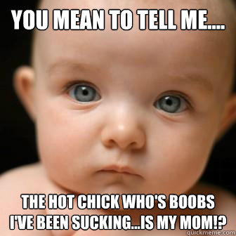 You mean to tell me.... the hot chick who's boobs I've been sucking...is my mom!?  Serious Baby