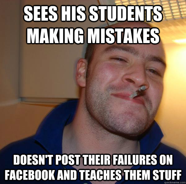 Sees his students making mistakes Doesn't post their failures on facebook and teaches them stuff - Sees his students making mistakes Doesn't post their failures on facebook and teaches them stuff  Misc