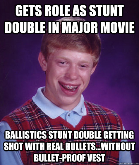 Gets role as stunt double in major movie Ballistics stunt double getting shot with real bullets...without bullet-proof vest   Bad Luck Brian