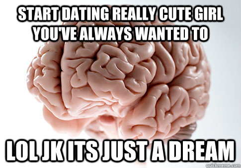 start dating really cute girl you've always wanted to lol jk its just a dream  Scumbag Brain