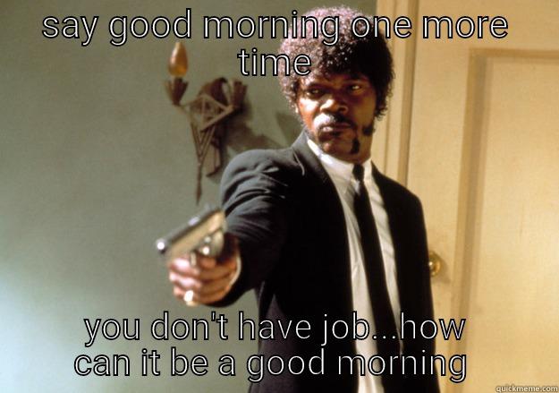 say good morning one more time  - SAY GOOD MORNING ONE MORE TIME YOU DON'T HAVE JOB...HOW CAN IT BE A GOOD MORNING  Samuel L Jackson