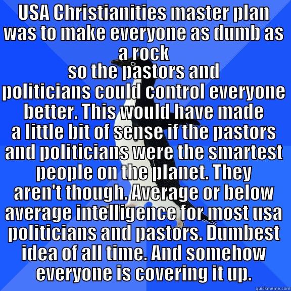for the record penguin - USA CHRISTIANITIES MASTER PLAN WAS TO MAKE EVERYONE AS DUMB AS A ROCK SO THE PASTORS AND POLITICIANS COULD CONTROL EVERYONE BETTER. THIS WOULD HAVE MADE A LITTLE BIT OF SENSE IF THE PASTORS AND POLITICIANS WERE THE SMARTEST PEOPLE ON THE PLANET. THEY AREN'T THOUGH. AVERAGE OR BELOW AVERAGE INTELLIGENCE FOR MOST USA POLITICI Socially Awkward Penguin