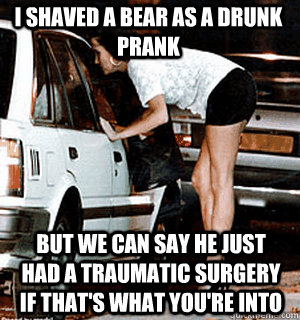 I shaved a bear as a drunk prank but we can say he just had a traumatic surgery if that's what you're into  Karma Whore