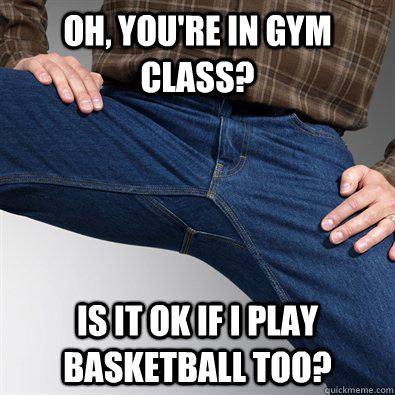 Oh, you're in gym class? Is it ok if I play basketball too?  Scumbag Penis