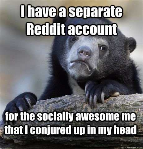 I have a separate Reddit account for the socially awesome me that I conjured up in my head  Confession Bear