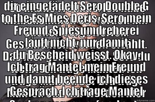 xatar trägt mantel -  SO MEINE FREUNDE. ICH HABE MITBEKOMMEN ES WERDEN MIR SACHEN VORGEWORFEN. GESCHICHTEN WERDEN ERZÄHLT. DAS HIER GEHT AN SERO. SERO DU WEISST ICH TRAGE MANTEL. ICH TRAGE MANTEL. DER BRA TRÄGT MANTEL. UND MIR WERDEN HIER SACHEN VORGEWORFEN. LEUTE HABEN SICH  DER SPIES WIRD HIER UMGEDREHT MEIN FREUND SERO. UND DAS LASS ICH NICHT SO STEHEN. ES WIRD MIR VORGEWORFEN ICH WÜRDE HIER SACHEN FAKEN. DABEI WEISS ICH DAS GANZE DING IST VON DIR EINGEFÄDELT SERO DOUBLE G TO THE ES MIES DERIS, SERO MEIN FREUND, SPIESUMDREH Misc