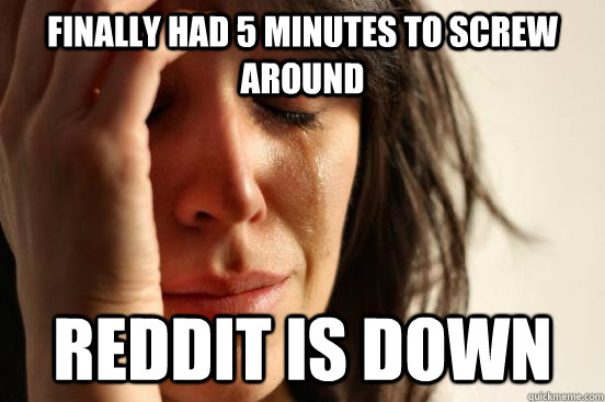 Finally had 5 minutes to screw around Reddit is down  First World Problems