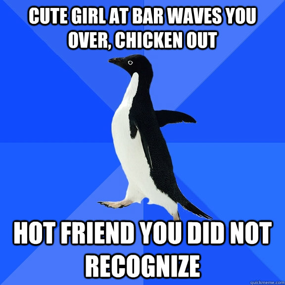 Cute girl at bar waves you over, chicken out Hot friend you did not recognize  Socially Awkward Penguin