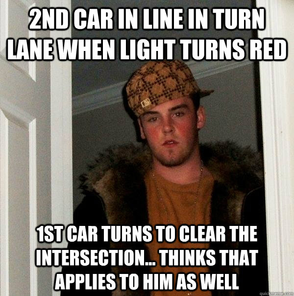 2nd car in line in turn lane when light turns red 1st car turns to clear the intersection... Thinks that applies to him as well  Scumbag Steve
