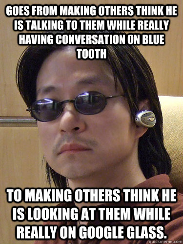 goes from making others think he is talking to them while really having conversation on blue tooth to Making others think he is looking at them while really on Google Glass. - goes from making others think he is talking to them while really having conversation on blue tooth to Making others think he is looking at them while really on Google Glass.  Bluetooth Guy now Google Glass Guy