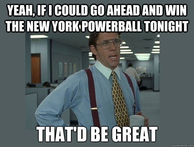 Yeah, if i could go ahead and win the new york powerball tonight That'd be great  Office Space Lumbergh