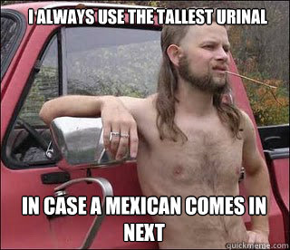 I always use the tallest urinal In case a Mexican comes in next  racist redneck