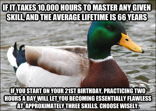 If it takes 10,000 hours to master any given skill, and the average lifetime is 66 years If you start on your 21st birthday, practicing two hours a day will let you becoming essentially flawless at  approximately three skills. Choose wisely.  Actual Advice Mallard