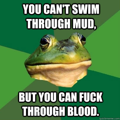 You can't swim through mud, But you can fuck through blood.  Foul Bachelor Frog