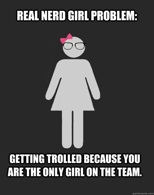 Real Nerd Girl Problem: Getting trolled because you are the only girl on the team.  Real Nerd Girl Problem