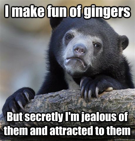 I make fun of gingers But secretly I'm jealous of them and attracted to them  Confession Bear