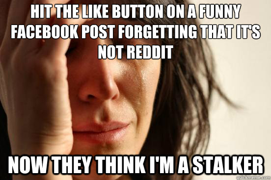 Hit the like button on a funny facebook post forgetting that it's not reddit Now they think i'm a stalker   First World Problems