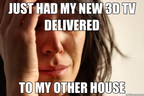 JUST HAD MY NEW 3D TV DELIVERED TO MY OTHER HOUSE  First World Problems